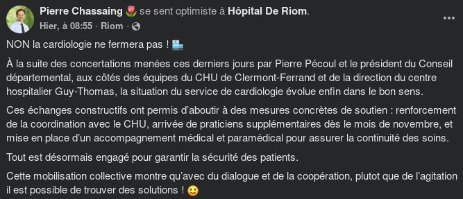 POST FACEBOOK DE PIERRE CHASSAING "se sent optimiste à Hôpital de Riom"NON la cardiologie ne fermera pas ! 🏥 À la suite des concertations menées ces derniers jours par Pierre Pécoul et le président du Conseil départemental, aux côtés des équipes du CHU de Clermont-Ferrand et de la direction du centre hospitalier Guy-Thomas, la situation du service de cardiologie évolue enfin dans le bon sens. Ces échanges constructifs ont permis d’aboutir à des mesures concrètes de soutien : renforcement de la coordination avec le CHU, arrivée de praticiens supplémentaires dès le mois de novembre, et mise en place d’un accompagnement médical et paramédical pour assurer la continuité des soins. Tout est désormais engagé pour garantir la sécurité des patients. Cette mobilisation collective montre qu’avec du dialogue et de la coopération, plutot que de l’agitation il est possible de trouver des solutions ! 🙂